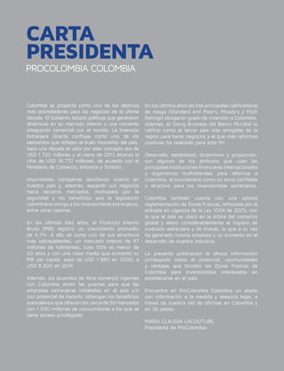 PROCOLOMBIA COLOMBIA
CARTA
PRESIDENTA
Colombia se proyecta como uno de los destinos
más prometedores para los negocios de la última
década. El Gobierno adoptó políticas que generaron
dinámicas en su mercado interno y una creciente
integración comercial con el mundo. La Inversión
Extranjera Directa confluye como uno de los
elementos que reflejan el buen momento del país:
hace una década el valor por este concepto era de
USD 1.720 millones y al cierre de 2013 alcanzó la
cifra de USD 16.772 millones, de acuerdo con el
Ministerio de Comercio, Industria y Turismo.
Importantes compañías decidieron invertir en
nuestro país y, además, expandir sus negocios
hacia terceros mercados, motivados por la
seguridad y los beneficios que la legislación
colombiana otorga a los inversionistas extranjeros,
entre otras razones.
En los últimos diez años, el Producto Interno
Bruto (PIB) registró un crecimiento promedio
de 4,7%. A ello se suma uno de sus atractivos
más sobresalientes: un mercado interno de 47
millones de habitantes, cuyo 55% es menor de
30 años y con una clase media que aumentó su
PIB per cápita: pasó de USD 1.980 en 2000, a
USD 8.300 en 2014.
Además, los acuerdos de libre comercio vigentes
con Colombia abren las puertas para que las
empresas extranjeras instaladas en el país y/o
con potencial de hacerlo, obtengan los beneficios
arancelarios que ofrecen los cerca de 50 mercados
con 1.500 millones de consumidores a los que se
tiene acceso privilegiado.
En los últimos años las tres principales calificadoras
de riesgo (Standard and Poor’s, Moody’s y Fitch
Ratings) otorgaron grado de inversión a Colombia.
Además, el Doing Business del Banco Mundial lo
calificó como el tercer país más amigable de la
región para hacer negocios y el que más reformas
positivas ha realizado para este fin.
Desarrollo, estabilidad, dinamismo y proyección,
son algunos de los atributos que usan las
principalesinstitucionesfinancierasinternacionales
y organismos multilaterales para referirse a
Colombia, al considerarlo como un socio confiable
y atractivo para los inversionistas extranjeros.
Colombia también cuenta con una óptima
reglamentación de Zonas Francas, reforzada por la
entrada en vigencia de la Ley 1004 de 2005, con
la que el país se ubicó en la órbita del comercio
global y elevó considerablemente el ingreso de
inversión extranjera y de divisas, lo que a su vez
ha generado nuevos empleos y un aumento en el
desarrollo de nuestra industria.
La presente publicación le ofrece información
privilegiada sobre el potencial, oportunidades
y ventajas que brindan las Zonas Francas de
Colombia para inversionistas interesados en
establecerse en el país.
Encuentre en ProColombia Colombia un aliado
con información a la medida y asesoría legal, a
través de nuestra red de oficinas en Colombia y
en 26 países.
MARÍA CLAUDIA LACOUTURE
Presidenta de ProColombia.
 