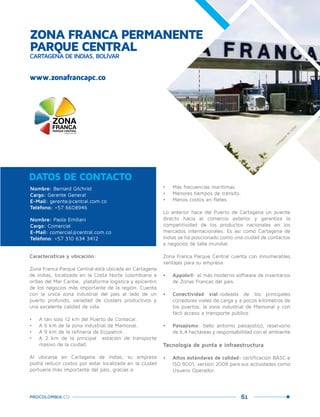 61PROCOLOMBIA.CO
www.zonafrancapc.co
Nombre: Bernard Gilchrist
Cargo: Gerente General
E-Mail: gerente@central.com.co
Teléfono: +57 6608946
Nombre: Paola Emiliani
Cargo: Comercial
E-Mail: comercial@central.com.co
Teléfono: +57 310 634 3412
DATOS DE CONTACTO
Características y ubicación:
Zona Franca Parque Central está ubicada en Cartagena
de Indias, localizada en la Costa Norte colombiana a
orillas del Mar Caribe, plataforma logística y epicentro
de los negocios más importante de la región. Cuenta
con la única zona industrial del país al lado de un
puerto profundo, variedad de clústers productivos y
una excelente calidad de vida.
•	 A tan solo 12 km del Puerto de Contecar.
•	 A 6 km de la zona industrial de Mamonal.
•	 A 9 km de la refinería de Ecopetrol.
•	 A 2 km de la principal estación de transporte
masivo de la ciudad.
Al ubicarse en Cartagena de Indias, su empresa
podrá reducir costos por estar localizada en la ciudad
portuaria más importante del país, gracias a:
•	 Más frecuencias marítimas.
•	 Menores tiempos de tránsito.
•	 Menos costos en fletes.
Lo anterior hace del Puerto de Cartagena un puente
directo hacia el comercio exterior y garantiza la
competitividad de los productos nacionales en los
mercados internacionales. Es así como Cartagena de
Indias se ha posicionado como una ciudad de contactos
y negocios de talla mundial.
Zona Franca Parque Central cuenta con innumerables
ventajas para su empresa:
•	 Appolo®: el más moderno software de inventarios
de Zonas Francas del país.
•	 Conectividad vial:rodeada de los principales
corredores viales de carga y a pocos kilómetros de
los puertos, la zona industrial de Mamonal y con
fácil acceso a transporte público
•	 Paisajismo: bello entorno paisajístico, reservorio
de 6,4 hectáreas y responsabilidad con el ambiente
Tecnología de punta e infraestructura
•	 Altos estándares de calidad: certificación BASC e
ISO 9001, versión 2008 para sus actividades como
Usuario Operador.
ZONA FRANCA PERMANENTE
PARQUE CENTRAL
CARTAGENA DE INDIAS, BOLÍVAR
Cartagena
de
Indias.
 