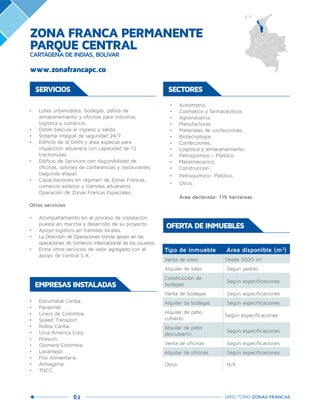 62 DIRECTORIO ZONAS FRANCAS
SERVICIOS
•	 Lotes urbanizados, bodegas, patios de
almacenamiento y oficinas para industria,
logística y comercio.
•	 Doble báscula al ingreso y salida.
•	 Sistema integral de seguridad 24/7.
•	 Edificio de la DIAN y área especial para
inspección aduanera con capacidad de 12
tractomulas.
•	 Edificio de Servicios con disponibilidad de
oficinas, salones de conferencias y restaurantes
(segunda etapa).
•	 Capacitaciones en régimen de Zonas Francas,
comercio exterior y trámites aduaneros.
Operación de Zonas Francas Especiales.
Otros servicios
•	 Acompañamiento en el proceso de instalación,
puesta en marcha y desarrollo de su proyecto.
•	 Apoyo logístico en trámites locales.
•	 La Dirección de Operaciones brinda apoyo en las
operaciones de comercio internacional de los usuarios
•	 Entre otros servicios de valor agregado con el
apoyo de Central S.A.
•	 Automotriz.
•	 Cosmético y farmacéuticos.
•	 Agroindustria.
•	 Manufacturas.
•	 Materiales de confecciones.
•	 Biotecnología.
•	 Confecciones.
•	 Logística y almacenamiento.
•	 Petroquímico - Plástico.
•	 Metalmecánico.
•	 Construcción.
•	 Petroquímico- Plástico.
•	 Otros.
Área declarada: 115 hectáreas.
SECTORES
Tipo de inmueble Área disponible (m2
)
Venta de lotes Desde 3000 m2
Alquiler de lotes Según pedido
Construcción de
bodegas
Según especificaciones
Venta de bodegas Según especificaciones
Alquiler de bodegas Según especificaciones
Alquiler de patio
cubierto
Según especificaciones
Alquiler de patio
descubierto
Según especificaciones
Venta de oficinas Según especificaciones
Alquiler de oficinas Según especificaciones
Otros N/A
OFERTA DE INMUEBLES
•	 Estrumetal Caribe.
•	 Panelmet.
•	 Liners de Colombia.
•	 Speed Transport.
•	 Rollos Caribe.
•	 Uruz América Corp.
•	 Polisuin.
•	 Glomerd Colombia.
•	 Lavamejor.
•	 Frio Alimentaria.
•	 Almagama.
•	 TNCC.
EMPRESAS INSTALADAS
www.zonafrancapc.co
ZONA FRANCA PERMANENTE
PARQUE CENTRAL
CARTAGENA DE INDIAS, BOLÍVAR
 