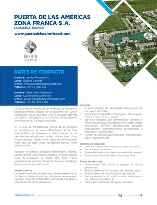 63PROCOLOMBIA.CO
www.puertadelasamericaszf.com
Ventajas
•	 A siete minutos del Aeropuerto Internacional de
Cartagena de Indias.
•	 Sobre la Autopista del Mar Cartagena - Barranquilla.
A 35 minutos de Barranquilla.
•	 Servicios integrales por demanda del operador a
travésdeOneStopOffice(telefoníaIP,recepcionista
automática, servicios empresariales, asesorías
profesionales, acompañamiento personalizado a
empresas y profesionales).
•	 Clúster de servicios (profesionales, empresariales,
salud, exportaciones).
Sistema de seguridad
•	 Sistema integral centralizado de seguridad 24/7.
•	 Cerramiento perimetral.
•	 Cámara de video y control de acceso vehicular y peatonal.
•	 Sistema de monitoreo electrónico (opcional).
Redes de servicios
•	 Conectividad fibra óptica y equipos de última
generación.
•	 Red de telefonía IP y servicios de operador local.
•	 Anillo interno de distribución de gas natural.
•	 Red de energía a 110 y 220 voltios. Redundancia
por cogeneración (fase 2).
•	 Planta de tratamiento de aguas residuales.
La Zona Franca Puerta de las Américas se encuentra
estratégicamente ubicada en el epicentro del Caribe
colombiano, en el kilómetro 12 de la Autopista del Mar
Cartagena - Barranquilla y a 7 minutos del aeropuerto
internacional de Cartagena de Indias.
En un área de 60 hectáreas, Puerta de las Américas
se constituye en el nuevo “Downtown” de la zona
metropolitana de Cartagena y ofrece dentro de su
perímetro cerrado oficinas, locales, vitrinas, lotes, Zona
Franca de salud, recinto ferial, centro de convenciones,
hotel, club de playa (fuera del régimen franco), entre
otros servicios.
Rodeada de colegios, conjuntos residenciales, hoteles,
campo de golf, Zona Franca médica y el futuro recinto
ferial de Cartagena de Indias, esta Zona Franca
permanente de servicios ofrece una ubicación estratégica
excepcional de alta valorización.
Infraestructura
LaZonaFrancaPuertadelasAméricasofreceunaplataforma
de clase mundial construida bajo estándares internacionales,
rigurosos conceptos ambientales, redundancia energética y
conectividad de última generación.
Nombre: Martha Abondano C.
Cargo: Gerente General
E-Mail: info@puertadelasamericaszf.com
Teléfono: +57 5 6 436 648
Nombre: Paola Oliver Peñaranda
Cargo: Coordinadora Comercial
E-Mail: poliver@puertadelasamericaszf.com
Teléfono: +57 313 452 3320
DATOS DE CONTACTO
PUERTA DE LAS AMÉRICAS
ZONA FRANCA S.A.
CARTAGENA, BOLÍVAR
 