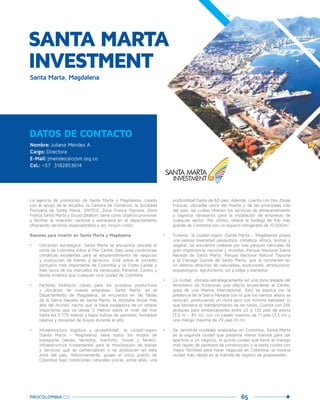 65PROCOLOMBIA.CO
DATOS DE CONTACTO
Nombre: Juliana Méndez A.
Cargo: Directora
E-Mail: jmendez@ccsm.org.co
Cel.: +57 3182853614
La agencia de promoción de Santa Marta y Magdalena, creada
con el apoyo de la Alcaldía, la Cámara de Comercio, la Sociedad
Portuaria de Santa Marta, SMITCO, Zona Franca Tayrona, Zona
Franca Santa Marta y Grupo Daabon, tiene como objetivo promover
y facilitar la inversión nacional y extranjera en el departamento
ofreciendo servicios especializados y sin ningún costo.
Razones para invertir en Santa Marta y Magdalena:
•	 Ubicación estratégica: Santa Marta se encuentra ubicada al
norte de Colombia sobre el Mar Caribe, bajo unas condiciones
climáticas excelentes para el emprendimiento de negocios
y producción de bienes y servicios. Está sobre el corredor
portuario más importante de Colombia y la Costa Caribe y
más cerca de los mercados de Venezuela, Panamá, Centro y
Norte América que cualquier otra ciudad de Colombia.
•	 Factores biofísicos claves para los procesos productivos
y ubicación de nuevas empresas: Santa Marta, en el
Departamento de Magdalena, se encuentra en las faldas
de la Sierra Nevada de Santa Marta, la montaña litoral más
alta del mundo, hecho que la hace poseedora de un relieve
importante que va desde 0 metros sobre el nivel del mar
hasta los 5.775 metros y bajos índices de salinidad, humedad
relativa y densidad de lluvias durante el año.
•	 Infraestructura logística y accesibilidad: la ciudad-región
(Santa Marta – Magdalena) tiene todos los modos de
transporte (aéreo, terrestre, marítimo, fluvial y férreo),
infraestructura fundamental para la movilización de bienes
y servicios que se comercialicen o se produzcan en esta
zona del país. Adicionalmente, posee el único puerto de
Colombia bajo condiciones naturales únicas, entre ellas, una
SANTA MARTA
INVESTMENT
Santa Marta, Magdalena
profundidad hasta de 60 pies. Además, cuenta con tres Zonas
Francas, ubicadas cerca del Puerto y de las principales vías
del país, las cuales ofrecen los servicios de almacenamiento
y logística necesarios para la instalación de empresas de
cualquier sector. Por último, ofrece la bodega de frío más
grande de Colombia con un espacio refrigerado de 10.000m2
.
•	 Turismo: la ciudad-región (Santa Marta – Magdalena) posee
una valiosa diversidad paisajística, climática, étnica, animal y
vegetal. Se encuentra rodeada por tres parques naturales de
gran importancia nacional y mundial, Parque Nacional Sierra
Nevada de Santa Marta, Parque Nacional Natural Tayrona
y la Ciénaga Grande de Santa Marta, que la convierten en
un destino atractivo de naturaleza, ecoturismo, etnoturismo,
arqueológico, agroturismo, sol y playa y bienestar.
•	 La ciudad, ubicada estratégicamente en una zona alejada del
fenómeno de huracanes que afecta anualmente el Caribe,
goza de una Marina Internacional. Esto se explica por la
presencia de la Sierra Nevada con la que los vientos alisios se
reducen, produciendo un clima seco con mínima salinidad, lo
que favorece el mantenimiento de las naves. Cuenta con 256
atraques para embarcaciones entre 25 y 132 pies de eslora
(7,6 m – 40 m), con un calado máximo de 11 pies (3,5 m) y
una manga máxima de 29 pies (9 m).
•	 De veintitrés ciudades analizadas en Colombia, Santa Marta
es la segunda ciudad que presenta menor trámite para dar
apertura a un negocio, la quinta ciudad que tiene el manejo
más rápido de permisos de construcción y la sexta ciudad con
mayor facilidad para hacer negocios en Colombia, la novena
ciudad más rápida en el trámite de registro de propiedades.
 