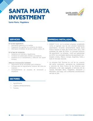 66 DIRECTORIO ZONAS FRANCAS
SERVICIOS
En la fase exploratoria:
•	 Información general y a la medida.
•	 Preparación de agendas con contactos de interés.
•	 Información inmobiliaria, de servicios públicos, costos, etc.
En la fase de instalación:
•	 Asistencia con trámites y regulaciones.
•	 Contacto con potenciales clientes y proveedores.
•	 Asistencia en el reclutamiento y selección del capital
humano.
Aftercare (inversionista instalado):
•	 Seguimiento de las actividades post instalación.
•	 Acciones para el mejoramiento continuo del clima de
inversión.
•	 Acompañamiento en procesos de reinversión y
ampliación.
•	 Agroindustria.
•	 Logística almacenamiento.
•	 Turismo.
SECTORES
•	 KNIGHT S.A.S. es la primera empresa considerada
como un ejemplo vivo de una industria netamente
exportadora, enviando semanalmente desde Zona
Franca Tayrona al resto del mundo entre 120 y 190
toneladas de cable de Torón, su principal producto
de exportación. La empresa inició sus operaciones
en 2010. Sus principales destinos de exportación son:
Estados Unidos, México, Europa, Argentina, Chile y
todo el mercado nacional.
•	 La empresa Fast Terminal es uno de los usuarios
del sector automotriz: aprovecha las instalaciones
y servicios de Zona Franca de las Américas para
almacenar y dar valor agregado a vehículos de las
marcas Mercedes Benz, Freightline, Kenworth y
Mitsubishi, que luego, van a diferentes concesionarios
de todo el país.
EMPRESAS INSTALADAS
SANTA MARTA
INVESTMENT
Santa Marta, Magdalena
 