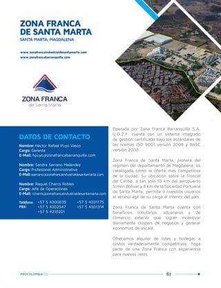 67PROCOLOMBIA.CO
ZONA FRANCA
DE SANTA MARTA
SANTA MARTA, MAGDALENA
Nombre: Héctor Rafael Puyo Vasco
Cargo: Gerente
E-Mail: hpuyo@zonafrancabarranquilla.com
Nombre: Sandra Serrano Meléndez
Cargo: Profesional Administrativa
E-Mail: sserrano@zonafrancaindustrialdesantamarta.com
Nombre: Raquel Charris Robles
Cargo: Jefe de Operaciones
E-Mail: rcharris@zonafrancaindustrialdesantamarta.com
DATOS DE CONTACTO
www.zonafrancaindustrialdesantamarta.com
www.zonafrancabarranquilla.com
Teléfono:
PBX:
+57 5 4300639	 +57 5 4301175
+57 5 4302547	 +57 5 4301314
+57 5 4210201
Operada por Zona Franca Barranquilla S.A,
U.O.Z.F. cuenta con un sistema integrado
de gestión certificado bajo los estándares de
las normas ISO 9001 versión 2008 y BASC
versión 2008.
Zona Franca de Santa Marta, pionera del
régimen del departamento de Magdalena, es
catalogada como la oferta más competitiva
de la ciudad. Su ubicación sobre la Troncal
del Caribe, a tan solo 10 km del aeropuerto
Simón Bolívar y 8 km de la Sociedad Portuaria
de Santa Marta, permite a nuestros usuarios
el acceso ágil de su carga al interior del país.
Zona Franca de Santa Marta cuenta con
beneficios tributarios, aduaneros y de
comercio exterior que logran incentivar
diariamente clústers de negocios y generar
economías de escala.
Ofrecemos alquiler de lotes y bodegas a
costos verdaderamente competitivos: haga
parte de una Zona Franca con experiencia
para nuevos retos.
 