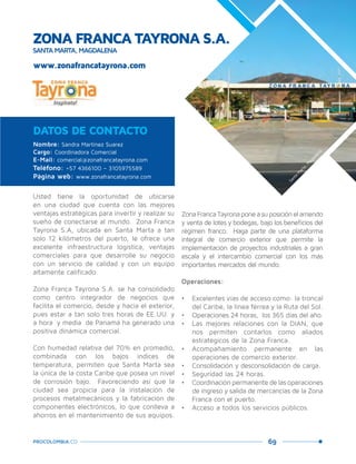 69PROCOLOMBIA.CO
ZONA FRANCA TAYRONA S.A.
SANTA MARTA, MAGDALENA
Nombre: Sandra Martínez Suarez
Cargo: Coordinadora Comercial
E-Mail: comercial@zonafrancatayrona.com
Teléfono: +57 4366100 – 3105975589
Página web: www.zonafrancatayrona.com
DATOS DE CONTACTO
Usted tiene la oportunidad de ubicarse
en una ciudad que cuenta con las mejores
ventajas estratégicas para invertir y realizar su
sueño de conectarse al mundo. Zona Franca
Tayrona S.A, ubicada en Santa Marta a tan
solo 12 kilómetros del puerto, le ofrece una
excelente infraestructura logística, ventajas
comerciales para que desarrolle su negocio
con un servicio de calidad y con un equipo
altamente calificado.
Zona Franca Tayrona S.A. se ha consolidado
como centro integrador de negocios que
facilita el comercio, desde y hacia el exterior,
pues estar a tan solo tres horas de EE.UU. y
a hora y media de Panamá ha generado una
positiva dinámica comercial.
Con humedad relativa del 70% en promedio,
combinada con los bajos índices de
temperatura, permiten que Santa Marta sea
la única de la costa Caribe que posea un nivel
de corrosión bajo. Favoreciendo así que la
ciudad sea propicia para la instalación de
procesos metalmecánicos y la fabricación de
componentes electrónicos, lo que conlleva a
ahorros en el mantenimiento de sus equipos.
ZonaFrancaTayronaponeasuposiciónelarriendo
y venta de lotes y bodegas, bajo los beneficios del
régimen franco. Haga parte de una plataforma
integral de comercio exterior que permite la
implementación de proyectos industriales a gran
escala y el intercambio comercial con los más
importantes mercados del mundo.
Operaciones:
•	 Excelentes vías de acceso como: la troncal
del Caribe, la línea férrea y la Ruta del Sol.
•	 Operaciones 24 horas, los 365 días del año.
•	 Las mejores relaciones con la DIAN, que
nos permiten contarlos como aliados
estratégicos de la Zona Franca.
•	 Acompañamiento permanente en las
operaciones de comercio exterior.
•	 Consolidación y desconsolidación de carga.
•	 Seguridad las 24 horas.
•	 Coordinación permanente de las operaciones
de ingreso y salida de mercancías de la Zona
Franca con el puerto.
•	 Acceso a todos los servicios públicos.
www.zonafrancatayrona.com
Santa
M
arta,M
agdalena.
 
