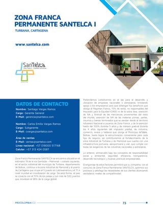 73PROCOLOMBIA.CO
ZONA FRANCA
PERMANENTE SANTELCA I
www.santelca.com
Nombre: Santiago Vargas Ramos
Cargo: Gerente General
E-Mail: gerencia@santelca.com
Nombre: Carlos Emilio Vargas Ramos
Cargo: Subgerente
E-Mail: cvargas@santelca.com
Área de ventas
E-Mail: ventas@santelca.com
Línea nacional: +57 018000 517168
Celular: +57 313 424 0587
DATOS DE CONTACTO
Zona Franca Permanente SANTELCA se encuentra ubicada en el
kilómetro 19 de la vía Gambote – Mamonal – costado izquierdo,
en el sector industrial del municipio de Turbana, departamento
de Bolívar, continuo a la zona industrial de Mamonal y al puerto
de Cartagena que ocupa el 5 puesto en Latinoamérica y el 71 a
nivel mundial en movilización de carga. De esta forma, el país
se conecta con el 70% de los países y con más de 500 puertos
que movilizan el 98% de la carga global.
Pretendemos constituirnos en el eje para el desarrollo y
ubicación de empresas nacionales o extranjeras, brindando
apoyo a los empresarios para que obtengan los beneficios que
otorga el Régimen Franco, 15% de renta, no responsables del
Impuesto para la Equidad (CREE) ni de la sobre tasa, exención
de IVA y Arancel de las mercancías provenientes del resto
del mundo, exención de IVA de las materias primas, partes,
insumos y bienes terminados que se vendan desde el territorio
Aduanero Nacional a usuarios de Zona Franca, y de la exención
hasta del 100% durante 5 años y de manera gradual durante
los 4 años siguientes del impuesto predial, de industria,
comercio, avisos y tableros que otorga el Municipio deTurbana,
Bolívar, hasta lograr la estructuración conveniente para cada
tipo de negocio, así contribuiremos al fortalecimiento de la
zona industrial de Turbana y de Mamonal que cuenta con una
infraestructura portuaria, aeroportuaria y vial, que cumple con
todas las exigencias de las industrias nacionales y extranjeras.
Lo anterior, enmarcado bajo los conceptos de responsabilidad
social y ambiental, seguridad, eficiencia, transparencia,
desarrollo tecnológico y buenas prácticas empresariales.
El engranaje de estos factores permitirá que su compañía, con el
concurso de Zona Franca Permanente SANTELCA, optimice sus
procesos y satisfaga las necesidades de sus clientes alcanzando
verdaderos niveles de competitividad.
TURBANA, CARTAGENA
 