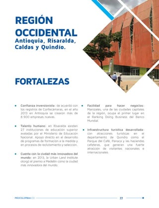 77PROCOLOMBIA.CO
REGIÓN
OCCIDENTAL
Antioquia, Risaralda,
Caldas y Quindío.
•	 Confianza inversionista: de acuerdo con
los registros de Confecámaras, en el año
2013 en Antioquia se crearon más de
8.900 empresas nuevas.
•	 Talento humano: en Risaralda existen
27 instituciones de educación superior
avaladas por el Ministerio de Educación
Nacional. Apoyo directo en el desarrollo
de programas de formación a la medida y
en procesos de reclutamiento y selección.
•	 Cuenta con la ciudad más innovadora del
mundo: en 2013, la Urban Land Institute
otorgó el premio a Medellín como la ciudad
más innovadora del mundo.
FORTALEZAS
•	 Facilidad para hacer negocios:
Manizales, una de las ciudades capitales
de la región, ocupa el primer lugar en
el Ranking Doing Business del Banco
Mundial.
•	 Infraestructura turística desarrollada:
con atracciones turísticas en el
departamento de Quindío como el
Parque del Café, Panaca y las haciendas
cafeteras, que generan una fuerte
atracción de visitantes nacionales e
internacionales.
 