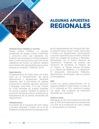 78 DIRECTORIO ZONAS FRANCAS
Infraestructura hotelera y turismo
Paisaje Cultural Cafetero, un ejemplo
excepcional de paisaje cultural sustentable
y productivo único que representa una
tradición que constituye un símbolo poderoso
tanto a nivel nacional como para otras zonas
cafetaleras del mundo. La tradición cafetera
es el símbolo más representativo de la cultura
nacional en Colombia. (UNESCO, 2012).
Agroindustria
El departamento de Caldas hace una fuerte
labor en el fortalecimiento del sector
agroindustrial y agropecuario. Desarrolla
proyectos para la articulación de cadenas
productivas en sectores agrícolas, pecuarios
y forestales, entre otros. A su vez, invierte
en 3.350 hectáreas en arreglos forestales
de caucho y guadua. También se destaca la
promoción de alianza público–privada para el
mejoramiento de las plantas industriales del
departamento.
Infraestructura
El proyecto de la Autopista del Café integra
a Quindío, Risaralda y Caldas con el fin de
fortalecer la salida de productos agropecuarios
de los departamentos del Triángulo del Café.
El Viaducto César Gaviria Trujillo comunicará
a Pereira con Dosquebradas, constituyendo
una parte importante para el tráfico vehicular
entre las ciudades de Armenia y Manizales.
Reconocidos con el Premio Nacional de
Arquitectura: Proyectos de Estación del
Ferrocarril de Occidente, el Malecón de
La Virginia, el Parque Natural Quimbaya
y su sistema de teleférico, y el Bioparque.
El Aeropuerto Internacional Matecaña,
departamento de Risaralda, está en proceso
de remodelación.
BPO
Cuenta con apoyo gubernamental, con el
proyecto Medellín Ciudad Clúster y el plan de
C+T+i enfocado en TICs, medicina y energía
con aprox. 400 proyectos de innovación
aprobados por Colciencias.
Sistema moda
Representa el 34% de la producción textil del
país, el 54% de la producción de confecciones
y el 20% de la producción de cuero, calzado
y marroquinería en Colombia.
ALGUNAS APUESTAS
REGIONALES
 