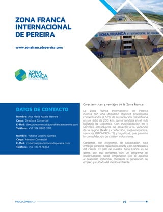 79PROCOLOMBIA.CO
ZONA FRANCA
INTERNACIONAL
DE PEREIRA
Nombre: Ana María Alzate Herrera
Cargo: Directora Comercial
E-Mail: direccioncomercial@zonafrancadepereira.com
Teléfono: +57 314 8865 520.
Nombre: Yohana Cristina Gomez
Cargo: Asesora Comercial
E-Mail: comercial@zonafrancadepereira.com
Teléfono: +57 3137578432
DATOS DE CONTACTO
Características y ventajas de la Zona Franca:
La Zona Franca Internacional de Pereira
cuenta con una ubicación logística privilegiada
concentrando el 56% de la población colombiana
en un radio de 200 km, convirtiéndola en el Hub
logístico de Colombia. Con especialización en 4
sectores estratégicos de acuerdo a la vocación
de la región (textil / confección, metalmecánica,
servicios (BPO-KPO- IT) y logística), que permite
la consolidación de clúster industriales.
Contamos con programas de capacitación para
entregar personal capacitado acorde a las necesidades
del cliente. El pilar de nuestra Zona Franca es su
gente, por eso contamos con un programa de
responsabilidad social empresarial que le apuesta
al desarrollo sostenible, mediante la generación de
empleo y cuidado del medio ambiente.
www.zonafrancadepereira.com
 