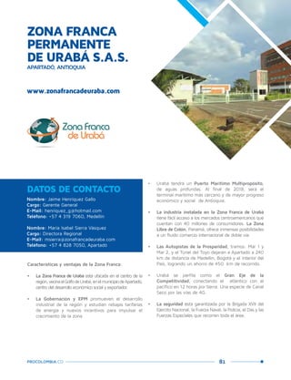 81PROCOLOMBIA.CO
Nombre: Jaime Henríquez Gallo
Cargo: Gerente General
E-Mail: henriquez_g@hotmail.com
Teléfono: +57 4 319 7060, Medellín
Nombre: María Isabel Sierra Vásquez
Cargo: Directora Regional
E-Mail: msierra@zonafrancadeuraba.com
Teléfono: +57 4 828 7050, Apartadó
DATOS DE CONTACTO
Características y ventajas de la Zona Franca:
•	 La Zona Franca de Urabá está ubicada en el centro de la
región,vecinaalGolfodeUrabá,enelmunicipiodeApartadó,
centro del desarrollo económico social y exportador.
•	 La Gobernación y EPM promueven el desarrollo
industrial de la región y estudian rebajas tarifarias
de energía y nuevos incentivos para impulsar el
crecimiento de la zona
•	 Urabá tendrá un Puerto Marítimo Multipropósito,
de aguas profundas. Al final de 2018, será el
terminal marítimo más cercano y de mayor progreso
económico y social de Antioquia.
•	 La industria instalada en la Zona Franca de Urabá
tiene fácil acceso a los mercados centroamericanos que
cuentan con 40 millones de consumidores. La Zona
Libre de Colón, Panamá, ofrece inmensas posibilidades
a un fluido comercio internacional de doble vía.
•	 Las Autopistas de la Prosperidad, tramos: Mar 1 y
Mar 2, y el Túnel del Toyo dejarán a Apartadó a 240
km de distancia de Medellín, Bogotá y el interior del
País, logrando un ahorro de 450 km de recorrido.
•	 Urabá se perfila como el Gran Eje de la
Competitividad, conectando el atlántico con el
pacífico en 12 horas por tierra. Una especie de Canal
Seco por las vías de 4G.
•	 La seguridad está garantizada por la Brigada XVII del
Ejército Nacional, la Fuerza Naval, la Policía, el Das y las
Fuerzas Especiales que recorren toda el área.
ZONA FRANCA
PERMANENTE
DE URABÁ S.A.S.
APARTADÓ, ANTIOQUIA
www.zonafrancadeuraba.com
Apartadó,Antioquia.
 