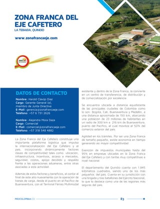 83PROCOLOMBIA.CO
Nombre: Harold Clavijo Díaz
Cargo: Gerente General (e),
miembro de Junta Directiva
E-Mail: gerencia@zonafrancaeje.com
Teléfono: +57 6 731 2626
Nombre: Alejandra Mora Daza
Cargo: Comercial
E-Mail: comercial@zonafrancaeje.com
Teléfono: +57 318 548 4882
DATOS DE CONTACTO
La Zona Franca del Eje Cafetero constituye una
importante plataforma logística que impulsa
la internacionalización del Eje Cafetero y el
país, incorporando dinámicamente factores
claves de competitividad tales como: ubicación,
infraestructura, incentivos, acceso a mercados,
seguridad, costos, apoyo decidido y respaldo
frente a las operaciones aduaneras, entre otras
asociadas a esta actividad.
Además de estos factores y beneficios, el contar al
final de este año nuevamente con la operación de
trenes de carga, desde el puerto en el Pacífico de
Buenaventura, con el Terminal Férreo Multimodal
existente y dentro de la Zona Franca, la convierte
en un centro de transferencia, de distribución y
de comercialización por excelencia.
Se encuentra ubicada a distancia equidistante
de las principales ciudades de Colombia como
lo son: Bogotá, Cali, Buenaventura y Medellín, a
una distancia aproximada de 150 km, abarcando
una población de 23 millones de habitantes en
un radio de 300 km a 216 km de Buenaventura,
puerto del Pacífico, el cual moviliza el 50% del
comercio exterior del país.
Agilidad en los trámites. Por ser una Zona Franca
de tamaño pequeño, existe economía en tiempo
generando así mayor competitividad.
Exención de impuestos municipales hasta del
95% en empresas ubicadas en la Zona Franca
del Eje Cafetero y con tarifas muy competitivas a
nivel nacional.
El departamento del Quindío cuenta con 1.845
kilómetros cuadrados, siendo uno de los más
pequeños del país. Cuenta en su jurisdicción con
una brigada y tres batallones del Ejército Nacional,
lo que lo destaca como una de las regiones más
seguras del país.
www.zonafrancaeje.com
ZONA FRANCA DEL
EJE CAFETERO
LA TEBAIDA, QUINDÍO
 