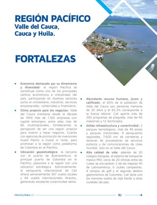 87PROCOLOMBIA.CO
REGIÓN PACÍFICO
Valle del Cauca,
Cauca y Huila.
•	 Economía destacada por su dinamismo
y diversidad: la región Pacífica se
constituye como uno de los principales
centros económicos e industriales del
país, participando en diversos sectores
como el inmobiliario, industrial, servicios
empresariales, comerciales y financieros.
•	 Clima propicio para los negocios: Valle
del Cauca mantiene desde la década
de 1940 más de 1.100 empresas con
capital extranjero, entre ellas más de
80 multinacionales, fortaleciendo la
percepción de ser una región propicia
para invertir y hacer negocios. Cuenta
con agencias de promoción de inversiones
Invest Pacific e Invest in Huila, para
promover a la región como plataforma
de Colombia en el Pacífico.
•	 Ubicación geoestratégica: la cercanía
con el puerto de Buenaventura, el
principal puerto de Colombia en el
Pacífico, posiciona a la región con una
ubicación estratégica. Adicionalmente,
el aeropuerto internacional de Cali
ofrece semanalmente 367 vuelos locales
y 68 vuelos internacionales directos,
generando excelente conectividad aérea.
FORTALEZAS
•	 Abundante recurso humano, joven y
calificado: el 60% de la población de
Valle del Cauca son personas menores
de 35 años y el 65,3% corresponde a
la fuerza laboral. Cali aporta más de
200 programas de pregrado, más de 40
maestrías y 12 doctorados.
•	 Sólida infraestructura y conectividad: 2
parques tecnológicos, más de 40 zonas
y parques industriales, 4 aeropuertos
regionales, 7.600 km de carreteras y
decenas de proveedores de servicios
públicos y de comunicaciones de clase
mundial, solo en el Valle del Cauca.
•	 Alta calidad de vida: además de 20
colegios bilingües, el sistema de transporte
masivo MIO, cerca de 20 clínicas entre las
cuales se encuentran 2 de las mejores 45
de Latinoamérica, 6 clubes campestres,
4 campos de golf y el segundo destino
gastronómico de Colombia; Cali tiene uno
los menores costos de vida frente a otras
ciudades del país.
 