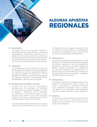 88 DIRECTORIO ZONAS FRANCAS
•	 Agroindustria
	 La región cuenta con condiciones biofísicas y
ambientales óptimas (pisos térmicos, condiciones
agroecológicas, microclimas) generadas por la
ubicación de las áreas productivas y potenciales
del departamento en zona tropical. Esta situación
permite que durante todo el año haya producción,
con lo cual se puede permanecer en el mercado.
•	 Automotriz
	 El departamento de Valle del Cauca cuenta con
oportunidades de inversión en el montaje de plantas
de ensamble de vehículos comerciales (buses) y
de carga para atender el mercado local, y en la
instalación de plantas de producción de autopartes
que permiten responder a las necesidades de las
ensambladoras y del mercado de reposición.
•	 Infraestructura de hotelería y turismo
	 El Valle del Cauca es el 4.º departamento
reportado por los extranjeros no residentes
como su destino principal en Colombia. En 2014,
se registró la llegada de 143.714 extranjeros
no residentes, un incremento superior al 10%
respecto al año anterior. El 91,1% de los viajeros
reportó a Cali como su destino principal dentro
del departamento (Migración Colombia).
	 La ciudad de Cali se está convirtiendo en uno de los
destinos más importantes de turismo de negocios
de Colombia. Con una ocupación cercana al 100%
en eventos de diversa índole, se ha evidenciado
el interés de autoridades locales y nacionales de
aumentar la disponibilidad de habitaciones.
•	 Metalmecánico
	 La ubicación estratégica del departamento de Valle
del Cauca en la Costa Pacífica favorece los proyectos
que buscan aprovechar al país como plataforma
exportadora a países con los cuales Colombia ha
firmado acuerdos comerciales. La consolidación
de una base industrial en el departamento y el
desarrollo de Zonas Francas favorece la inversión en
industrias fabricantes de herramientas, autopartes,
electrodomésticos y maquinaria.
•	 Petroquímicos
	 El montaje de plantas de empaques plásticos para
atender las necesidades de América Latina y el
Caribe, y aprovechar las ventajas de Colombia
como plataforma exportadora hacia la región,
son algunas de las principales oportunidades de
inversión que tiene Valle del Cauca en este sector.
•	 Químicos
	 Se estima que la demanda regional de agroquímicos
crecerá un 6% anual en los próximos 5 años,
además, el 51% del consumo en el mercado local
es de origen importado.
ALGUNAS APUESTAS
REGIONALES
 
