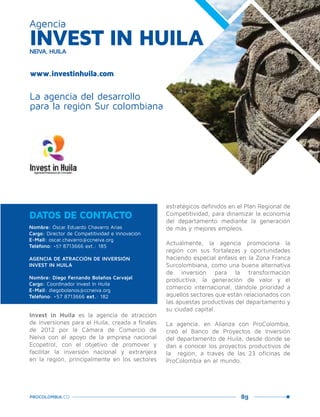 89PROCOLOMBIA.CO
Invest in Huila es la agencia de atracción
de inversiones para el Huila, creada a finales
de 2012 por la Cámara de Comercio de
Neiva con el apoyo de la empresa nacional
Ecopetrol, con el objetivo de promover y
facilitar la inversión nacional y extranjera
en la región, principalmente en los sectores
estratégicos definidos en el Plan Regional de
Competitividad, para dinamizar la economía
del departamento mediante la generación
de más y mejores empleos.
Actualmente, la agencia promociona la
región con sus fortalezas y oportunidades
haciendo especial énfasis en la Zona Franca
Surcolombiana, como una buena alternativa
de inversión para la transformación
productiva, la generación de valor y el
comercio internacional, dándole prioridad a
aquellos sectores que están relacionados con
las apuestas productivas del departamento y
su ciudad capital.
La agencia, en Alianza con ProColombia,
creó el Banco de Proyectos de Inversión
del departamento de Huila, desde donde se
dan a conocer los proyectos productivos de
la región, a través de las 23 oficinas de
ProColombia en el mundo.
Nombre: Óscar Eduardo Chavarro Arias
Cargo: Director de Competitividad e Innovación
E-Mail: oscar.chavarro@ccneiva.org
Teléfono: +57 8713666 ext.: 185
AGENCIA DE ATRACCIÓN DE INVERSIÓN
INVEST IN HUILA
Nombre: Diego Fernando Bolaños Carvajal
Cargo: Coordinador Invest In Huila
E-Mail: diegobolanos@ccneiva.org
Teléfono: +57 8713666 ext.: 182
DATOS DE CONTACTO
La agencia del desarrollo
para la región Sur colombiana
INVEST IN HUILANEIVA, HUILA
Agencia
www.investinhuila.com
San
Agustín,Huila.
 