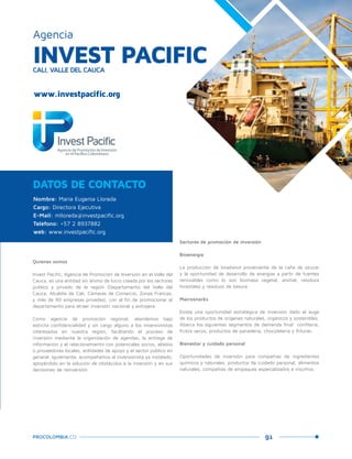 91PROCOLOMBIA.CO
INVEST PACIFICCALI, VALLE DEL CAUCA
Agencia
Nombre: María Eugenia Lloreda
Cargo: Directora Ejecutiva
E-Mail: mlloreda@investpacific.org
Teléfono: +57 2 8937882
web: www.investpacific.org
DATOS DE CONTACTO
Quiénes somos
Invest Pacific, Agencia de Promoción de Inversión en el Valle del
Cauca, es una entidad sin ánimo de lucro creada por los sectores
público y privado de la región (Departamento del Valle del
Cauca, Alcaldía de Cali, Cámaras de Comercio, Zonas Francas,
y más de 90 empresas privadas), con el fin de promocionar el
departamento para atraer inversión nacional y extrajera.
Como agencia de promoción regional, atendemos bajo
estricta confidencialidad y sin cargo alguno a los inversionistas
interesados en nuestra región, facilitando el proceso de
inversión mediante la organización de agendas, la entrega de
información y el relacionamiento con potenciales socios, aliados
o proveedores locales, entidades de apoyo y el sector público en
general. Igualmente, acompañamos al inversionista ya instalado,
apoyándolo en la solución de obstáculos a la inversión y en sus
decisiones de reinversión.
Sectores de promoción de inversión
Bioenergía
La producción de bioetanol proveniente de la caña de azúcar
y la oportunidad de desarrollo de energías a partir de fuentes
renovables como lo son biomasa vegetal, animal, residuos
forestales y residuos de basura.
Macrosnacks
Existe una oportunidad estratégica de inversión dado el auge
de los productos de orígenes naturales, orgánicos y sostenibles.
Abarca los siguientes segmentos de demanda final: confitería,
frutos secos, productos de panadería, chocolatería y frituras.
Bienestar y cuidado personal
Oportunidades de inversión para compañías de ingredientes
químicos y naturales, productos de cuidado personal, alimentos
naturales, compañías de empaques especializados e insumos.
www.investpacific.org
 