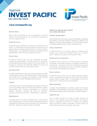 92 DIRECTORIO ZONAS FRANCAS
www.investpacific.org
Agencia
INVEST PACIFICCALI, VALLE DEL CAUCA
Proteína blanca
Reúne tanto las empresas en las que participan la industria
avícola y la industria porcícola, como también las empresas de
servicios y apoyo al sector.
Excelencia clínica
El Valle del Cauca es el líder en investigación y desarrollo en este
sector y su amplio tejido empresarial exporta a varios países. Se
puede invertir en plantas de fabricación de insumos químicos,
farmacéuticos y de ingredientes naturales; de equipos clínicos
especializados, centros de biotecnología, entre otros.
Frutas frescas
El Valle del Cauca posee una gran diversidad de suelos,
condiciones agroecológicas y recursos hídricos, los cuales son
factores determinantes para la producción de frutas frescas. En
la región se producen unas 536.000 toneladas de frutas y la
más diversificada producción de frutales del país.
ITO, BPO & KPO
Un tejido empresarial con más de 25 años de experiencia, más de
2.000 empresas, más de 100 multinacionales, la baja saturación
del mercado y las 4 empresas más grandes de TI de Colombia
hacen de Cali un mercado estratégico para este sector.
Logística
El Valle del Cauca es la principal plataforma logística multimodal
y la más estratégica sobre el Pacífico latinoamericano. Existen
oportunidades para empresas especializadas en operación
logística, aerolíneas, empresas de carga, de transporte,
portuarias, centros de distribución, mantenimiento y reparación.
Metalmecánico
Una región líder en la industria metalmecánica y manufacturera
como el Valle del Cauca, tiene la dinámica para atender muchas
actividades derivadas del proceso del metal como ensamble de
vehículos, maquinaria y demás equipos industriales.
Sobran las razones para invertir
en el Valle del Cauca
Ubicación geoestratégica
DesdeelValledelCaucasetieneunaposiciónestratégicaprivilegiada
para atender el mercado doméstico colombiano y exportar a los
diferentes mercados internacionales por tener el principal puerto
de Colombia sobre el Océano Pacífico. (Buenaventura)
Costos competitivos
El Valle del Cauca es la tercera región en Suramérica más
atractiva para la Inversión Extranjera Directa por la relación
costo – beneficio de acuerdo con el Financial Times.
Infraestructura y conectividad
El Valle del Cauca cuenta con 6 Zonas Francas, 40 parques
industriales, 6 terminales portuarios, 5 proyectos portuarios en
construcción, 1 ferrocarril, el 29% de las plataformas logísticas
de distribución empresarial del país y el segundo aeropuerto
internacional más importante de Colombia.
Recurso humano
El Valle del Cauca cuenta con una oferta educativa amplia y
diversa, conformada por docenas de instituciones de educación
superior entre las cuales están 12 universidades y más de 10
centros de I+D reconocidos internacionalmente.
Tejido empresarial
La región más industrializada de Colombia, cuenta con la canasta
exportadora más diversificada, más de 100 multinacionales, más de
430 empresas locales y cientos de pequeñas y medianas empresas.
Calidad de vida
Cali, la capital mundial de la salsa y capital deportiva de
América, es el segundo destino gastronómico de Colombia,
ofrece un excelente nivel de vida, un sistema de transporte
masivo, decenas de centros comerciales, 2 de las mejores 45
clínicas de Latinoamérica, 10 museos, entre otros.
 