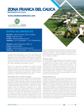 93PROCOLOMBIA.CO
ZONAFRANCADELCAUCADEPARTAMENTODECAUCA
Nombre: Eduard Hernán Mina Carabalí
Cargo: Director CSVC
E-mail: director@zfcauca.com
Teléfono: +57-2-8259487 / +57-3218447434
Nombre: Erika Alexandra Castro S.
Cargo: Administrador
E-mail: administrador@zfcauca.com
Teléfono: +57-2-8259487 / +57-3134620720
DATOS DE CONTACTO
La Zona Franca del Cauca es un caso de éxito de la
aplicación de la normatividad especial en materia tributaria,
aduanera y de comercio exterior contenida en la Ley 1004
del año 2005. Con su declaratoria en diciembre de 2009, los
usuarios calificados adquirieron compromisos de inversión y
generación de empleo que para el cierre de 2014 muestra
los mejores resultados para la región y el país.
Hoy día, la estructura empresarial que posee la Zona
Franca del Cauca hace de ella un complejo industrial
altamente diversificado donde operan empresas de distintos
sectores de la economía como alimentos y bebidas, aseo y
cosméticos, metalmecánica, agroindustria, artes e impresos,
construcción, moda y confecciones, entre otros.
Oportunidad para la inversión y empleo
Los compromisos de inversión adquiridos con la declaratoria
de Zona Franca del Cauca ascendieron a una cifra cercana a
los 90.000 millones de pesos mientras que las inversiones
realizadas al cerrar el 2014 alcanzaron los 228.000 millones
de pesos superando ampliamente los compromisos iniciales.
El ambiente positivo para la inversión, unido a uno de los
mejores costos de instalación y operación de la región
pacífico, ha hecho que inversionistas locales y extranjeros
que han visitado la Zona Franca del Cauca en 2014 y 2015 se
encuentren en proceso de evaluación de nuevas inversiones.
En materia de empleo, las 36 empresas instaladas en la
Zona Franca del Cauca reportaron la generación de 5.303
empleos directos y cerca de 9.000 indirectos según cálculos
de la ANDI. En este sentido, es necesario destacar que el
65% de los empleos directos generados son de personas que
habitan municipios del norte del cauca como Puerto Tejada,
Guachené, Villa Rica, Caloto y Santander de Quilichao; el
35% restante son personas que habitan la ciudad de Cali y
otros municipios del Valle.
Comercio exterior
En el año 2014 el departamento de Cauca alcanzó un nivel
de exportaciones totales por valor de USD 377.8 millones
de dólares de los cuales el 28%, es decir, USD 104.5
millones tuvieron origen en la Zona Franca del Cauca. De
esta manera, la Zona Franca del Cauca se ubicó como la
quinta Zona Franca del país en exportaciones y la tercera en
importaciones, con una balanza que registró un superávit de
USD 44 millones FOB . Lo anterior, en un contexto en el cual
el conjunto de las Zonas Francas del país presentó un déficit
de USD 663.9 millones FOB.
Responsabilidad social
En 2014 y lo corrido de 2015 la Zona Franca del Cauca ha
generado alianzas con entidades públicas y privadas a fin de
contribuir al mejoramiento de las condiciones de vida de la
poblaciónquehabitaenentornodelacopropiedadymunicipios
aledaños. Las alianzas referidas han permitido, entre otras
cosas, llevar programas de intervención social a municipios
como Puerto Tejada con el apoyo del Departamento para la
Prosperidad Social, fortalecer programas de Jornada Escolar
Complementaria, facilitar la práctica del deporte a más de
450 niños de 6 municipios del norte del Cauca, dinamizar
programas educativos de instituciones de educación superior
en la región con la presencia de profesionales altamente
calificados de las empresas compartiendo sus experiencias y
conocimiento de los estudiantes, etc.
www.zonafrancadelcauca.com
Creando valor para el desarrollo regional
 