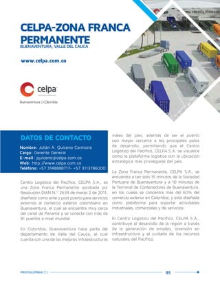 95PROCOLOMBIA.CO
CELPA-ZONA FRANCA
PERMANENTEBUENAVENTURA, VALLE DEL CAUCA
Nombre: Julián A. Quiceno Carmona
Cargo: Gerente General
E-mail: jquiceno@celpa.com.co
Web: http://www.celpa.com.co
Teléfono: +57 3148888717- +57 3113786000
DATOS DE CONTACTO
Centro Logístico del Pacífico, CELPA S.A., es
una Zona Franca Permanente aprobada por
Resolución DIAN N.º 2634 de marzo 2 de 2011,
diseñada como ante y post puerto para servicios
externos al comercio exterior colombiano en
Buenaventura, el cual se encuentra muy cerca
del canal de Panamá y se conecta con más de
81 puertos a nivel mundial.
En Colombia, Buenaventura hace parte del
departamento de Valle del Cauca, el cual
cuenta con una de las mejores infraestructuras
viales del país, además de ser el puerto
con mayor cercanía a los principales polos
de desarrollo, permitiendo que el Centro
Logístico del Pacífico, CELPA S.A. se visualice
como la plataforma logística con la ubicación
estratégica más privilegiada del país.
La Zona Franca Permanente, CELPA S.A., se
encuentra a tan solo 15 minutos de la Sociedad
Portuaria de Buenaventura y a 10 minutos de
la Terminal de Contenedores de Buenaventura,
en los cuales se concentra más del 60% del
comercio exterior en Colombia, y está diseñada
como plataforma para soportar actividades
industriales, comerciales y de servicios.
El Centro Logístico del Pacífico, CELPA S.A.,
contribuye al desarrollo de la región a través
de la generación de empleo, inversión en
infraestructura y el cuidado de los recursos
naturales del Pacífico.
www.celpa.com.co
Buenaventura,Valle
delCauca.
 