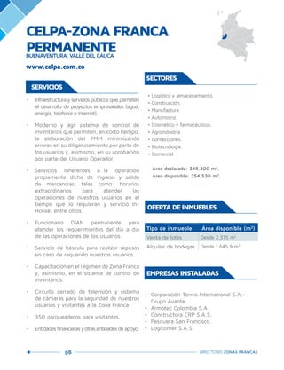 96 DIRECTORIO ZONAS FRANCAS
•	 Infraestructura y servicios públicos que permiten
el desarrollo de proyectos empresariales (agua,
energía, telefonía e Internet).
•	 Moderno y ágil sistema de control de
inventarios que permiten, en corto tiempo,
la elaboración del FMM minimizando
errores en su diligenciamiento por parte de
los usuarios y, asimismo, en su aprobación
por parte del Usuario Operador.
•	 Servicios inherentes a la operación
propiamente dicha de ingreso y salida
de mercancías, tales como: horarios
extraordinarios para atender las
operaciones de nuestros usuarios en el
tiempo que lo requieran y servicio In-
House, entre otros.
•	 Funcionario DIAN permanente para
atender los requerimientos del día a día
de las operaciones de los usuarios.
•	 Servicio de báscula para realizar repesos
en caso de requerirlo nuestros usuarios.
•	 Capacitación en el régimen de Zona Franca
y, asimismo, en el sistema de control de
inventarios.
•	 Circuito cerrado de televisión y sistema
de cámaras para la seguridad de nuestros
usuarios y visitantes a la Zona Franca.
•	 350 parqueaderos para visitantes.
•	 Entidadesfinancierasyotrasentidadesdeapoyo.
Tipo de inmueble Área disponible (m2
)
Venta de lotes Desde 2.375 m2
Alquiler de bodegas Desde 1.645,9 m2
OFERTA DE INMUEBLES
•	 Corporación Terrus International S.A.-
Grupo Avante.
•	 Armotec Colombia S.A.
•	 Constructora CRP S.A.S.
•	 Pesquera San Francisco.
•	 Logicomer S.A.S.
EMPRESAS INSTALADAS
• Logística y almacenamiento.
• Construcción.
• Manufactura.
• Automotriz.
• Cosmético y farmacéuticos.
• Agroindustria.
• Confecciones.
• Biotecnología.
• Comercial.
Área declarada: 348.300 m2
.
Área disponible: 254.530 m2
.
SECTORES
www.celpa.com.co
CELPA-ZONA FRANCA
PERMANENTEBUENAVENTURA, VALLE DEL CAUCA
SERVICIOS
 