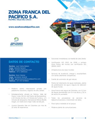 97PROCOLOMBIA.CO
ZONA FRANCA DEL
PACÍFICO S.A.PALMIRA, VALLE DEL CAUCA
www.zonafrancadelpacifico.com
Nombre: Juan Carlos Botero
Cargo: Gerente General
E-Mail: jcbotero@zfpacifico.com
Teléfono: +57 2 2800222
Nombre: Nora Cáceres
Cargo: Secretaria General
E-Mail: ggeneral@zonafrancadelpacifico.com
Teléfono: +57 315 5018820
DATOS DE CONTACTO
•	 Moderno centro internacional privado con
plataforma industrial y logística de alta calidad.
•	 Estratégicamente ubicado en Palmira, Valle del
Cauca, a solo 140 km del Puerto de Buenaventura,
a 20 minutos de Cali, a 5 minutos de Yumbo y a 5
minutos del aeropuerto internacional Alfonso Bonilla
Aragón, en medio de la mejor malla vial del país.
•	 Usuario Operador líder en Colombia con más de
20 años de experiencia.
•	 Soluciones inmobiliarias a la medida de cada cliente.
•	 Certificación ISO 9001 de 2008 y primera
Zona Franca del mundo con certificación ISO
28000:2007.
•	 Infraestructura de clase mundial.
•	 Servicios de acueducto, energía y alcantarillado
con tarifas altamente competitivas.
•	 Fuente de suministro de gas natural.
•	 Planta de tratamiento de aguas residuales, planta
de potabilización de agua y laguna de retención
de aguas lluvias.
•	 Zona Franca más segura de Colombia, con 3,2 km
de diques perimetrales con 6 m de altura y 20 m
de ancho en promedio.
•	 Todos los proveedores de servicios de
telecomunicaciones y transmisión de datos.
•	 Fibra óptica instalada en el parque.
•	 Moderna planta de comunicaciones.
Palm
ira,Valle
delCauca.
 