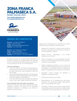 99PROCOLOMBIA.CO
ZONA FRANCA
PALMASECA S.A.PALMIRA, VALLE DEL CAUCA
Nombre: Luz Elena González P.
Cargo: Gerente General
E-Mail: legonzalez@zfpalmaseca.com
Teléfono: +57 2 6511120.
Nombre: Juan Sebastián Zúñiga P.
Cargo: Analista Comercial
E-Mail: jszuniga@zfpalmaseca.com
Teléfono: +57 2 6511117 - +57 313 5908904
DATOS DE CONTACTO
El Parque Industrial de la Zona Franca Palmaseca se
encuentra ubicado en el departamento de Valle del
Cauca, una de las regiones más prósperas de Colombia,
la cual contribuye con el 11% al PIB Nacional.
Ubicación estratégica
•	 A tan solo 140 km del Puerto de Buenaventura,
principal puerto de Colombia y puerta de acceso a
la cuenca del pacífico que representa el 86% del
PIB mundial.
•	 Única Zona Franca del país colindante con el aeropuerto
internacional Alfonso Bonilla Aragón, tercer aeropuerto
de carga y pasajeros a nivel Nacional.
•	 A tan solo 20 minutos de Cali capital del Valle del
Cauca, y de Yumbo, capital Industrial de Colombia.
Usuario Operador líder de la región suroccidente
Presta sus servicios a más de 50 empresas del sector
industrial y servicios que gozan de los principales
incentivos tributarios y aduaneros que ofrece el
régimen de Zonas Francas.
Algunas de las ventajas que la convierten en la mejor
alternativa para su proyecto empresarial son:
•	 Experiencia y trayectoria: primera Zona Franca de
la región y segunda a nivel nacional con más de 21
años de operación continua.
•	 Capital humano: especialista y con amplia
experiencia en el sector.
•	 Líder en la región con una participación del 43%
del valor total de operaciones de comercio exterior
y tercera a nivel nacional.
•	 Sistema Integrado de Gestión, con la norma de
calidad ISO 9001:2008 para todos los procesos de
la compañía, e ISO 28000:2007 en el sistema de
gestión de seguridad para la cadena de suministro.
•	 Seguridad: circuito cerrado de televisión y
dispositivo de seguridad 24/7.
•	 Oficinas permanentes de la DIAN.
•	 Desarrolladores de la infraestructura del parque
industrial, lo que permite realizar adecuaciones
según las necesidades del cliente.
•	 Tecnología: “AMIGO” primer aplicativo desarrollado
en Colombia para Zonas Francas en ambiente web
y Datacenter, para la seguridad de la información.
www.palmasecafreezone.com
www.zonafrancapalmaseca.com
Palm
ira,Valle
delCauca.
 