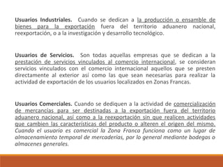 Usuarios Industriales. Cuando se dedican a la producción o ensamble de
bienes para la exportación fuera del territorio aduanero nacional,
reexportación, o a la investigación y desarrollo tecnológico.
Usuarios de Servicios. Son todas aquellas empresas que se dedican a la
prestación de servicios vinculados al comercio internacional, se consideran
servicios vinculados con el comercio internacional aquellos que se presten
directamente al exterior así como las que sean necesarias para realizar la
actividad de exportación de los usuarios localizados en Zonas Francas.
Usuarios Comerciales. Cuando se dediquen a la actividad de comercialización
de mercancías para ser destinadas a la exportación fuera del territorio
aduanero nacional, así como a la reexportación sin que realicen actividades
que cambien las características del producto o alteren el origen del mismo.
Cuando el usuario es comercial la Zona Franca funciona como un lugar de
almacenamiento temporal de mercaderías, por lo general mediante bodegas o
almacenes generales.
 