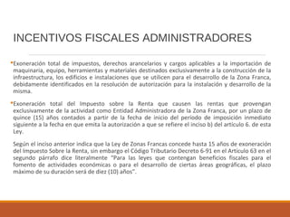 INCENTIVOS FISCALES ADMINISTRADORES
Exoneración total de impuestos, derechos arancelarios y cargos aplicables a la importación de
maquinaria, equipo, herramientas y materiales destinados exclusivamente a la construcción de la
infraestructura, los edificios e instalaciones que se utilicen para el desarrollo de la Zona Franca,
debidamente identificados en la resolución de autorización para la instalación y desarrollo de la
misma.
Exoneración total del Impuesto sobre la Renta que causen las rentas que provengan
exclusivamente de la actividad como Entidad Administradora de la Zona Franca, por un plazo de
quince (15) años contados a partir de la fecha de inicio del período de imposición inmediato
siguiente a la fecha en que emita la autorización a que se refiere el inciso b) del artículo 6. de esta
Ley.
Según el inciso anterior indica que la Ley de Zonas Francas concede hasta 15 años de exoneración
del Impuesto Sobre la Renta, sin embargo el Código Tributario Decreto 6-91 en el Artículo 63 en el
segundo párrafo dice literalmente “Para las leyes que contengan beneficios fiscales para el
fomento de actividades económicas o para el desarrollo de ciertas áreas geográficas, el plazo
máximo de su duración será de diez (10) años”.
 