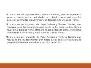 Exoneración del Impuesto Único sobre Inmuebles, que corresponde al
gobierno central, por un período de cinco (5) años, sobre los inmuebles
que sean destinados exclusivamente al desarrollo de una Zona Franca.
Exoneración del Impuesto del Papel Sellado y Timbres Fiscales, que
recaigan sobre los documentos por medio de los cuales se transfiera a
favor de la Entidad Administradora, la propiedad de bienes inmuebles
que destine al desarrollo y ampliación de la Zona Franca.
Exoneración del Impuesto de Papel Sellado y Timbres Fiscales que
recaiga sobre los documentos por medio de los cuales se transfiera la
propiedad de bienes inmuebles a usuarios de la Zona.
 