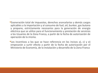 Exoneración total de impuestos, derechos arancelarios y demás cargos
aplicables a la importación y al consumo de fuel, oil, bunker, gas butano
y propano, estrictamente necesarios para la generación de energía
eléctrica que se utilice para el funcionamiento y prestación de servicios
a los Usuarios de la Zona Franca, a partir de la fecha de autorización de
operación de la misma.
Los incentivos a los que se hace referencia en los incisos a), c) y e)
empezarán a surtir efecto a partir de la fecha de autorización por el
Ministerio de Economía, de la instalación y desarrollo de la Zona Franca
 