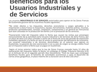 Beneficios para los
Usuarios Industriales y
de Servicios
Los usuarios INDUSTRIALES O DE SERVICIOS autorizados para operar en las Zonas Francas
de Guatemala gozarán de los incentivos fiscales siguientes:
No están afectos a los impuestos, derechos arancelarios y cargos aplicables a la
importación a Zona Franca la maquinaria, equipo, herramientas, materias primas, insumos,
productos semielaborados, envases, empaques, componentes y en general las mercancías
que sean utilizadas en la producción de bienes y en la prestación de los servicios.
Exoneración total del Impuesto sobre la Renta que causen las rentas que provengan
exclusivamente de la actividad como Usuario Industrial o de Servicios de Zona Franca, por
un plazo de doce (12) años contados a partir de la fecha de inicio del período de imposición
inmediato siguiente a la fecha en que se emita la autorización del Ministerio de Economía.
Los usuarios industriales o de servicios domiciliados en el exterior que operen en
Guatemala, no gozarán de esta exoneración si en su país de origen se otorga crédito fiscal
por el Impuesto sobre la Renta que se pague en Guatemala.
Según el inciso anterior indica que la Ley de Zonas Francas concede hasta 12 años de
exoneración del Impuesto Sobre la Renta, sin embargo el Código Tributario Decreto 6-91
en el Artículo 63 en el segundo párrafo dice literalmente “Para las leyes que contengan
beneficios fiscales para el fomento de actividades económicas o para el desarrollo de
ciertas áreas geográficas, el plazo máximo de su duración será de diez (10) años”.
 