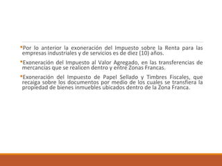 Por lo anterior la exoneración del Impuesto sobre la Renta para las
empresas industriales y de servicios es de diez (10) años.
Exoneración del Impuesto al Valor Agregado, en las transferencias de
mercancías que se realicen dentro y entre Zonas Francas.
Exoneración del Impuesto de Papel Sellado y Timbres Fiscales, que
recaiga sobre los documentos por medio de los cuales se transfiera la
propiedad de bienes inmuebles ubicados dentro de la Zona Franca.
 