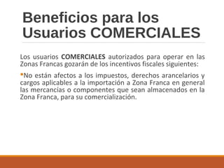 Beneficios para los
Usuarios COMERCIALES
Los usuarios COMERCIALES autorizados para operar en las
Zonas Francas gozarán de los incentivos fiscales siguientes:
No están afectos a los impuestos, derechos arancelarios y
cargos aplicables a la importación a Zona Franca en general
las mercancías o componentes que sean almacenados en la
Zona Franca, para su comercialización.
 
