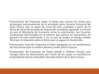 Exoneración del Impuesto sobre la Renta que causen las rentas que
provengan exclusivamente de la actividad como Usuario Comercial de
Zona Franca, por un plazo de cinco (5) años contados a partir de la
fecha de inicio del período de imposición inmediato siguiente a la fecha
en que el Ministerio de Economía emita la autorización. Los Usuarios
Comerciales domiciliados en el exterior que operen en Guatemala, no
gozarán de esta exoneración si en su país de origen se otorga crédito
fiscal por el Impuesto sobre la Renta que se pague en Guatemala.
Exoneración total del Impuesto al Valor Agregado, en la transferencia
de mercancías que se realicen dentro y entre Zonas Francas.
Exoneración del Impuesto de Papel sellado y Timbres Fiscales que
recaiga sobre los documentos por medio de los cuales se transfiera la
propiedad de bienes inmuebles ubicados dentro de la Zona Franca.
 