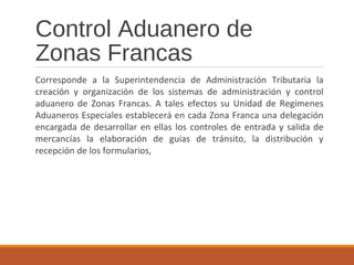 Control Aduanero de
Zonas Francas
Corresponde a la Superintendencia de Administración Tributaria la
creación y organización de los sistemas de administración y control
aduanero de Zonas Francas. A tales efectos su Unidad de Regímenes
Aduaneros Especiales establecerá en cada Zona Franca una delegación
encargada de desarrollar en ellas los controles de entrada y salida de
mercancías la elaboración de guías de tránsito, la distribución y
recepción de los formularios,
 