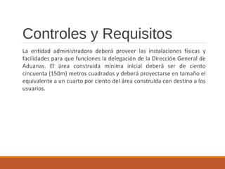 Controles y Requisitos
La entidad administradora deberá proveer las instalaciones físicas y
facilidades para que funciones la delegación de la Dirección General de
Aduanas. El área construida mínima inicial deberá ser de ciento
cincuenta (150m) metros cuadrados y deberá proyectarse en tamaño el
equivalente a un cuarto por ciento del área construida con destino a los
usuarios.
 