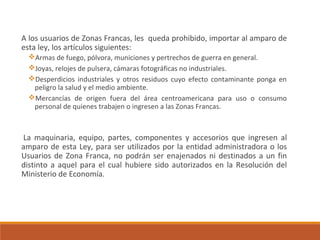 A los usuarios de Zonas Francas, les queda prohibido, importar al amparo de
esta ley, los artículos siguientes:
Armas de fuego, pólvora, municiones y pertrechos de guerra en general.
Joyas, relojes de pulsera, cámaras fotográficas no industriales.
Desperdicios industriales y otros residuos cuyo efecto contaminante ponga en
peligro la salud y el medio ambiente.
Mercancías de origen fuera del área centroamericana para uso o consumo
personal de quienes trabajen o ingresen a las Zonas Francas.
La maquinaria, equipo, partes, componentes y accesorios que ingresen al
amparo de esta Ley, para ser utilizados por la entidad administradora o los
Usuarios de Zona Franca, no podrán ser enajenados ni destinados a un fin
distinto a aquel para el cual hubiere sido autorizados en la Resolución del
Ministerio de Economía.
 