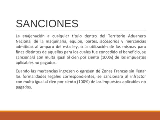 SANCIONES
La enajenación a cualquier título dentro del Territorio Aduanero
Nacional de la maquinaria, equipo, partes, accesorios y mercancías
admitidas al amparo del esta ley, o la utilización de las mismas para
fines distintos de aquellos para los cuales fue concedido el beneficio, se
sancionará con multa igual al cien por ciento (100%) de los impuestos
aplicables no pagados.
Cuando las mercancías ingresen o egresen de Zonas Francas sin llenar
las formalidades legales correspondientes, se sancionara al infractor
con multa igual al cien por ciento (100%) de los impuestos aplicables no
pagados.
 