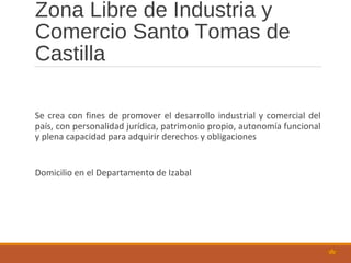 Zona Libre de Industria y
Comercio Santo Tomas de
Castilla
Se crea con fines de promover el desarrollo industrial y comercial del
país, con personalidad jurídica, patrimonio propio, autonomía funcional
y plena capacidad para adquirir derechos y obligaciones
Domicilio en el Departamento de Izabal
 