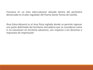 Funciona en un área extra-aduanal ubicado dentro del perímetro
demarcado en el plan regulador del Puerto Santo Tomas de Castilla.
Área Extra-Aduanal es el área física vigilada donde se permite ingresar
una parte delimitada del territorio mercadería que se consideran como
si no estuviesen en territorio aduanero, con respecto a los derechos e
impuestos de importación
 
