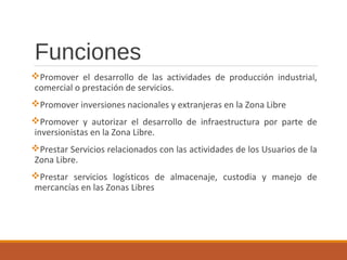 Funciones
Promover el desarrollo de las actividades de producción industrial,
comercial o prestación de servicios.
Promover inversiones nacionales y extranjeras en la Zona Libre
Promover y autorizar el desarrollo de infraestructura por parte de
inversionistas en la Zona Libre.
Prestar Servicios relacionados con las actividades de los Usuarios de la
Zona Libre.
Prestar servicios logísticos de almacenaje, custodia y manejo de
mercancías en las Zonas Libres
 