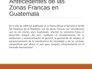 Antecedentes de las
Zonas Francas en
Guatemala
En el año de 1989 fue publicado en el Diario Oficial el Decreto le 65-89
del Congreso de la República, Ley de Zonas Francas, por considerarse
que es de interés para Guatemala, orientar la economía hacia el
desarrollo integral del país, mediante el fortalecimiento de la
producción y comercialización en general, la generación de empleo, el
aprovechamiento de la transferencia de tecnología y de las ventajas
competitivas que ofrece el país para competir eficientemente en el
mercado internacional.
 