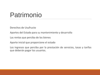 Patrimonio
Derechos de Usufructo
Aportes del Estado para su mantenimiento y desarrollo
Las rentas que perciba de los bienes
Aporte inicial que proporcione el estado
Los ingresos que perciba por la prestación de servicios, tasas y tarifas
que deberán pagar los usuarios.
 