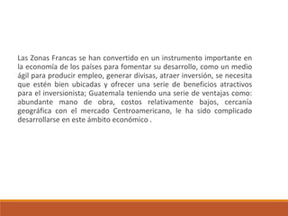 Las Zonas Francas se han convertido en un instrumento importante en
la economía de los países para fomentar su desarrollo, como un medio
ágil para producir empleo, generar divisas, atraer inversión, se necesita
que estén bien ubicadas y ofrecer una serie de beneficios atractivos
para el inversionista; Guatemala teniendo una serie de ventajas como:
abundante mano de obra, costos relativamente bajos, cercanía
geográfica con el mercado Centroamericano, le ha sido complicado
desarrollarse en este ámbito económico .
 
