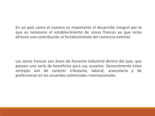 En un país como el nuestro es importante el desarrollo integral por lo
que es necesario el establecimiento de zonas francas ya que estas
ofrecen una contribución al fortalecimiento del comercio exterior.
Las zonas francas son áreas de fomento industrial dentro del país, que
poseen una serie de beneficios para sus usuarios. Generalmente estas
ventajas son de carácter tributario, laboral, arancelario y de
preferencias en los acuerdos comerciales internacionales.
 
