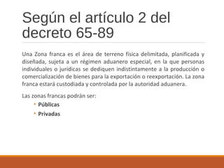 Según el artículo 2 del
decreto 65-89
Una Zona franca es el área de terreno física delimitada, planificada y
diseñada, sujeta a un régimen aduanero especial, en la que personas
individuales o jurídicas se dediquen indistintamente a la producción o
comercialización de bienes para la exportación o reexportación. La zona
franca estará custodiada y controlada por la autoridad aduanera.
Las zonas francas podrán ser:
• Públicas
• Privadas
 