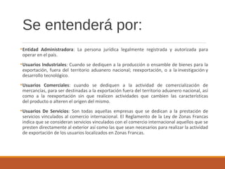 Se entenderá por:
•Entidad Administradora: La persona jurídica legalmente registrada y autorizada para
operar en el país.
•Usuarios Industriales: Cuando se dediquen a la producción o ensamble de bienes para la
exportación, fuera del territorio aduanero nacional; reexportación, o a la investigación y
desarrollo tecnológico.
•Usuarios Comerciales: cuando se dediquen a la actividad de comercialización de
mercancías, para ser destinadas a la exportación fuera del territorio aduanero nacional, así
como a la reexportación sin que realicen actividades que cambien las características
del producto o alteren el origen del mismo.
•Usuarios De Servicios: Son todas aquellas empresas que se dedican a la prestación de
servicios vinculados al comercio internacional. El Reglamento de la Ley de Zonas Francas
indica que se consideran servicios vinculados con el comercio internacional aquellos que se
presten directamente al exterior así como las que sean necesarios para realizar la actividad
de exportación de los usuarios localizados en Zonas Francas.
 