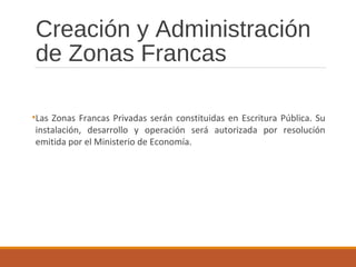 Creación y Administración
de Zonas Francas
•Las Zonas Francas Privadas serán constituidas en Escritura Pública. Su
instalación, desarrollo y operación será autorizada por resolución
emitida por el Ministerio de Economía.
 