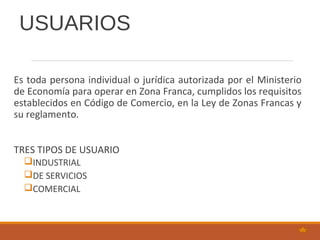 USUARIOS
Es toda persona individual o jurídica autorizada por el Ministerio
de Economía para operar en Zona Franca, cumplidos los requisitos
establecidos en Código de Comercio, en la Ley de Zonas Francas y
su reglamento.
TRES TIPOS DE USUARIO
INDUSTRIAL
DE SERVICIOS
COMERCIAL
 