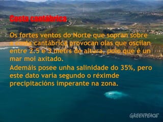 Costa cantábrica.
Os fortes ventos do Norte que sopran sobre
a costa cantábrica provocan olas que oscilan
entre 2.5 e 3 metrs de altura, polo que é un
mar moi axitado.
Ademáis posee unha salinidade do 35%, pero
este dato varía segundo o réximde
precipitacións imperante na zona.
 