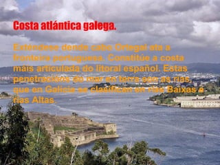 Costa atlántica galega.
Exténdese dende cabo Ortegal ata a
fronteira portuguesa. Constitúe a costa
máis articulada do litoral español. Estas
penetracións do mar en terra son as rías,
que en Galicia se clasifican en rías Baixas e
rías Altas.
 