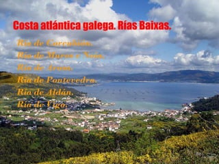 Costa atlántica galega. Rías Baixas.
Ría de Corcubión.
Ría de Muros e Noia.
Ría de Arosa.
Ría de Pontevedra.
Ría de Aldán.
Ría de Vigo.
 